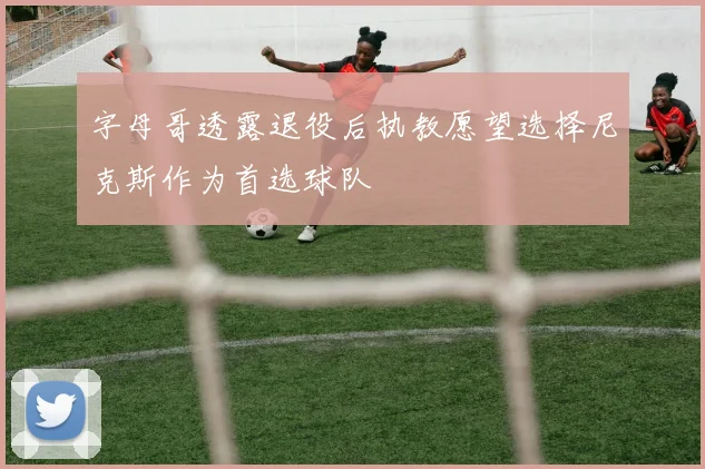 字母哥透露退役后执教愿望选择尼克斯作为首选球队