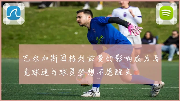 巴尔加斯因格列兹曼的影响成为马竞球迷与球员梦想不愿醒来