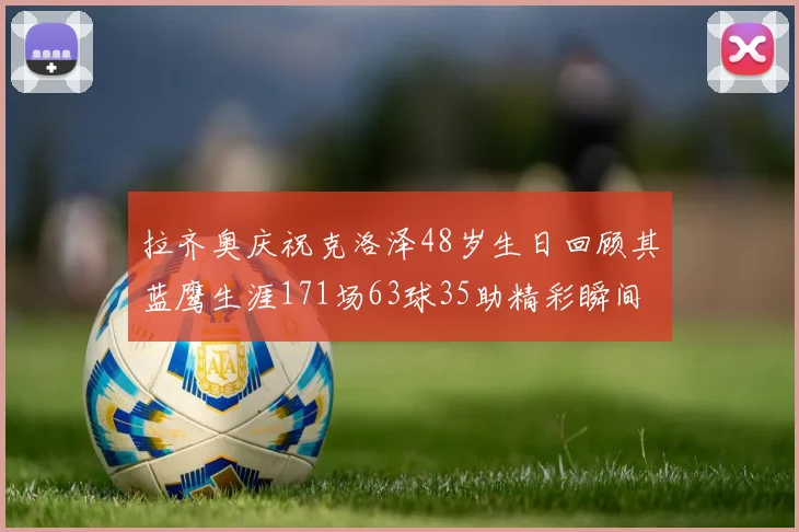 拉齐奥庆祝克洛泽48岁生日回顾其蓝鹰生涯171场63球35助精彩瞬间