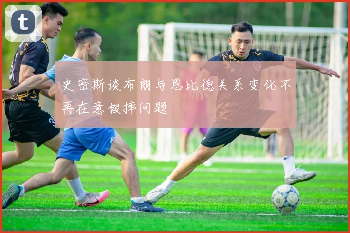 史密斯谈布朗与恩比德关系变化不再在意假摔问题