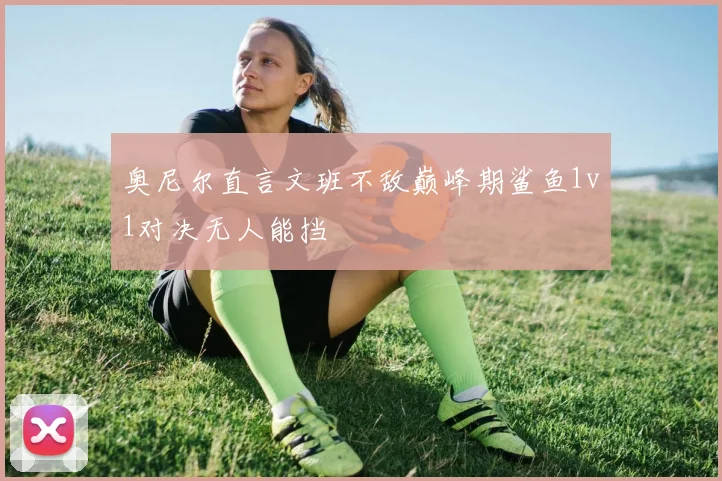 奥尼尔直言文班不敌巅峰期鲨鱼1v1对决无人能挡