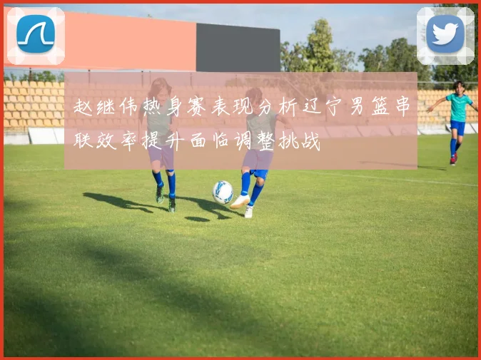 赵继伟热身赛表现分析辽宁男篮串联效率提升面临调整挑战
