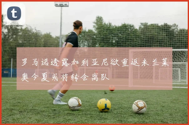 罗马诺透露加利亚尼欲重返米兰莱奥今夏或将转会离队
