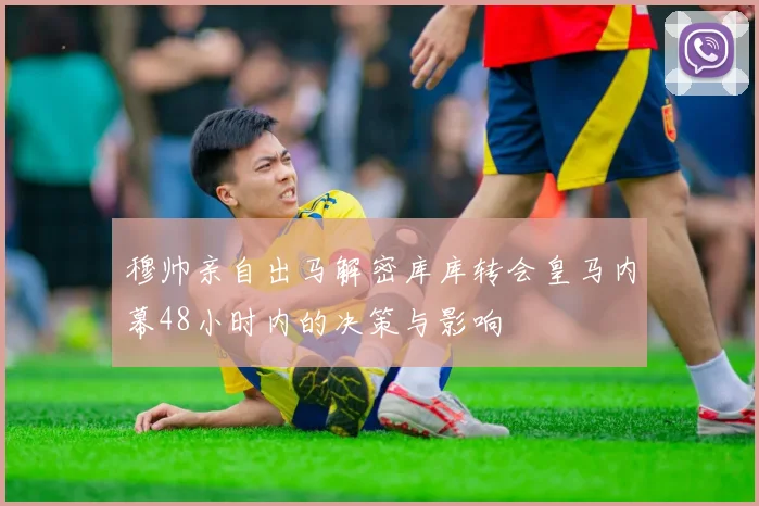 穆帅亲自出马解密库库转会皇马内幕48小时内的决策与影响