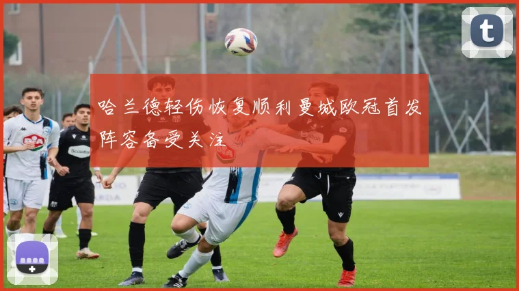 哈兰德轻伤恢复顺利曼城欧冠首发阵容备受关注