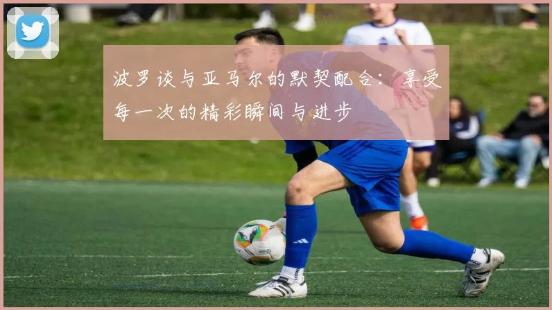 波罗谈与亚马尔的默契配合：享受每一次的精彩瞬间与进步