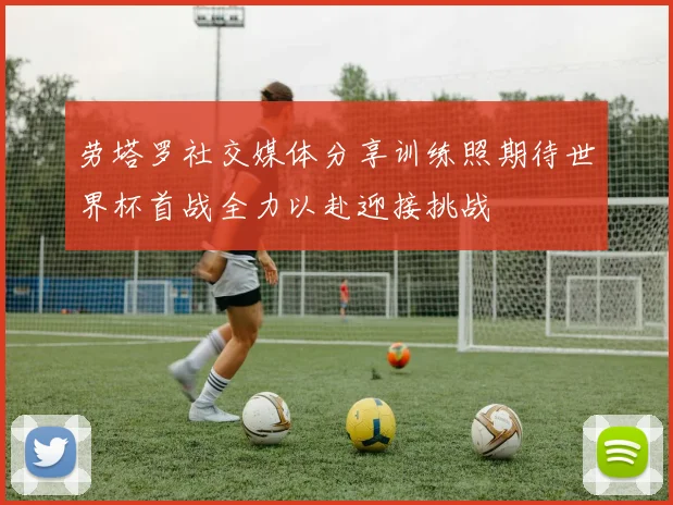 劳塔罗社交媒体分享训练照期待世界杯首战全力以赴迎接挑战