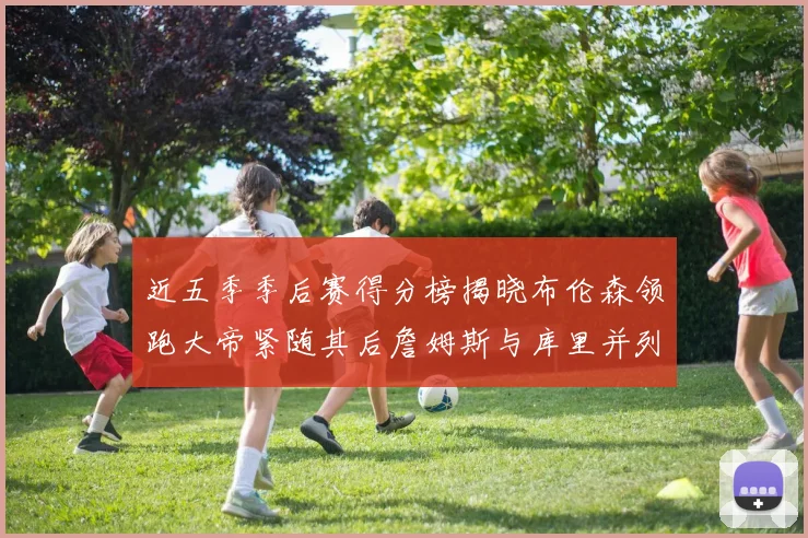 近五季季后赛得分榜揭晓布伦森领跑大帝紧随其后詹姆斯与库里并列第四