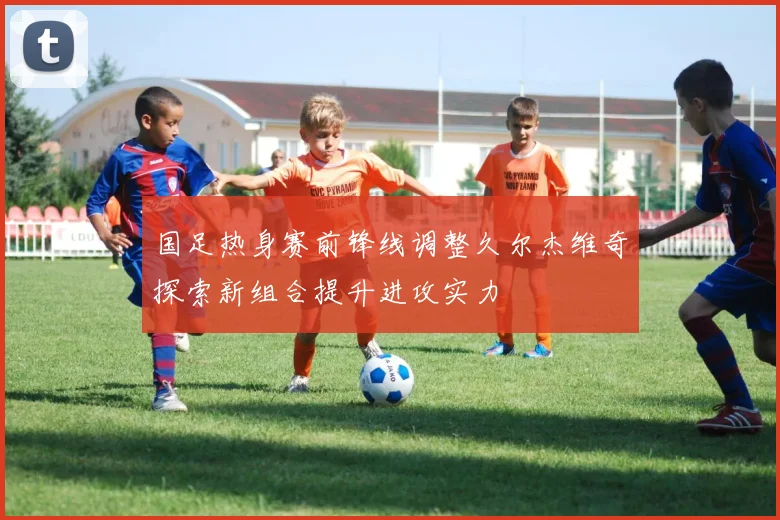 国足热身赛前锋线调整久尔杰维奇探索新组合提升进攻实力