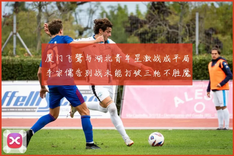 厦门飞鹭与湖北青年星激战成平局李宗儒告别战未能打破三轮不胜魔咒