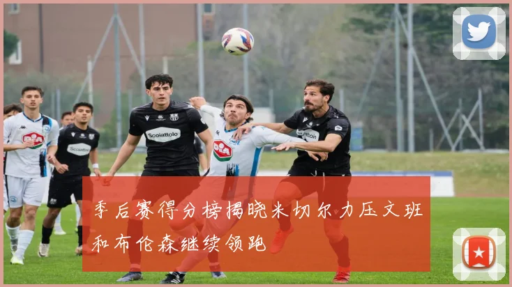季后赛得分榜揭晓米切尔力压文班和布伦森继续领跑