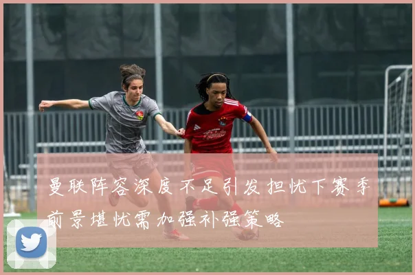 曼联阵容深度不足引发担忧下赛季前景堪忧需加强补强策略