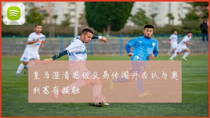 皇马澄清恩佐交易传闻并否认与奥利塞有接触