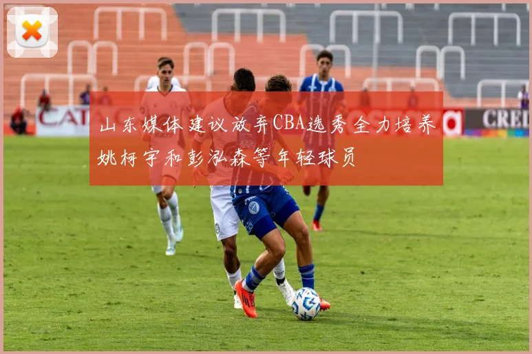 山东媒体建议放弃CBA选秀全力培养姚柯宇和彭泓森等年轻球员