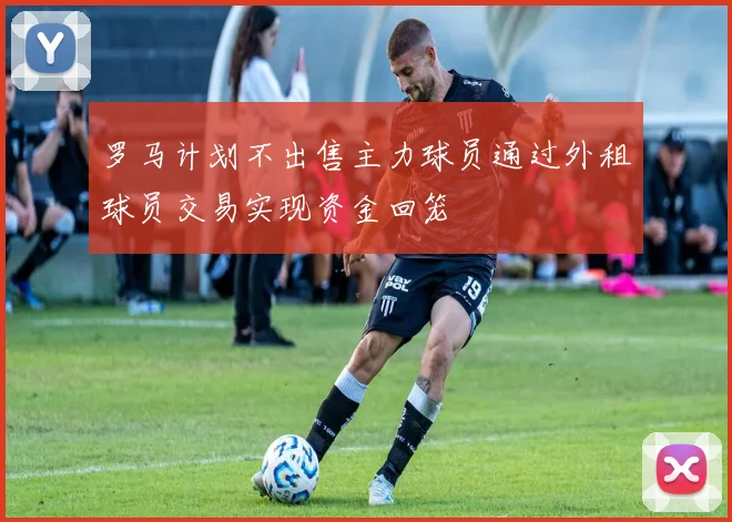 罗马计划不出售主力球员通过外租球员交易实现资金回笼
