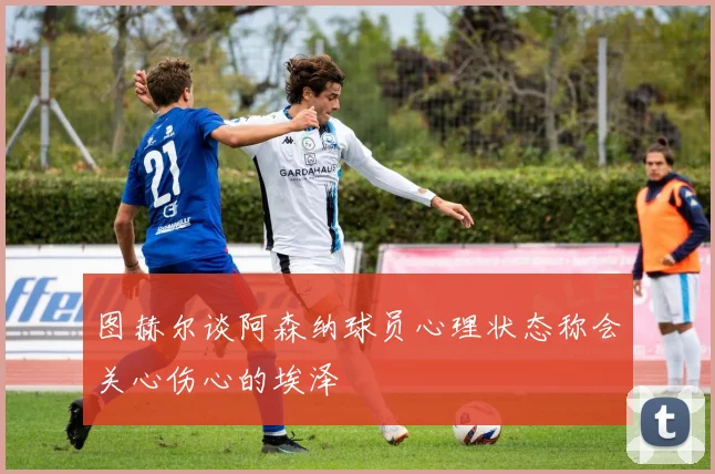 图赫尔谈阿森纳球员心理状态称会关心伤心的埃泽