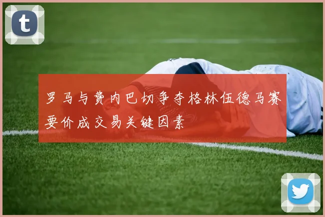 罗马与费内巴切争夺格林伍德马赛要价成交易关键因素
