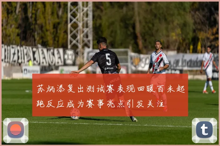 苏炳添复出测试赛表现回暖百米起跑反应成为赛事亮点引发关注